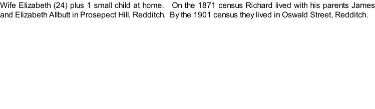 Wife Elizabeth (24) plus 1 small child at home.   On the 1871 census Richard lived with his parents James and Elizabeth Allbutt in Prosepect Hill, Redditch.  By the 1901 census they lived in Oswald Street, Redditch.