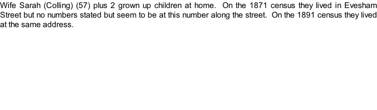 Wife Sarah (Colling) (57) plus 2 grown up children at home.  On the 1871 census they lived in Evesham Street but no numbers stated but seem to be at this number along the street.  On the 1891 census they lived at the same address.