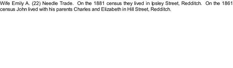 Wife Emily A. (22) Needle Trade.  On the 1881 census they lived in Ipsley Street, Redditch.  On the 1861 census John lived with his parents Charles and Elizabeth in Hill Street, Redditch.