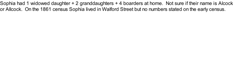 Sophia had 1 widowed daughter + 2 granddaughters + 4 boarders at home.  Not sure if their name is Alcock or Allcock.  On the 1861 census Sophia lived in Walford Street but no numbers stated on the early census.