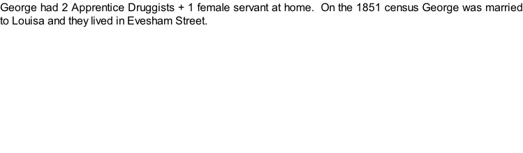 George had 2 Apprentice Druggists + 1 female servant at home.  On the 1851 census George was married to Louisa and they lived in Evesham Street.