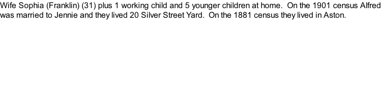 Wife Sophia (Franklin) (31) plus 1 working child and 5 younger children at home.  On the 1901 census Alfred was married to Jennie and they lived 20 Silver Street Yard.  On the 1881 census they lived in Aston.