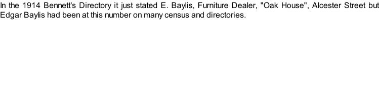 In the 1914 Bennett's Directory it just stated E. Baylis, Furniture Dealer, "Oak House", Alcester Street but Edgar Baylis had been at this number on many census and directories.
