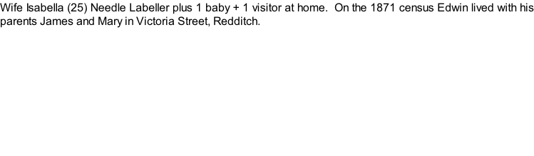 Wife Isabella (25) Needle Labeller plus 1 baby + 1 visitor at home.  On the 1871 census Edwin lived with his parents James and Mary in Victoria Street, Redditch.