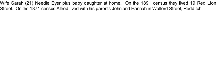 Wife Sarah (21) Needle Eyer plus baby daughter at home.  On the 1891 census they lived 19 Red Lion Street.  On the 1871 census Alfred lived with his parents John and Hannah in Walford Street, Redditch.