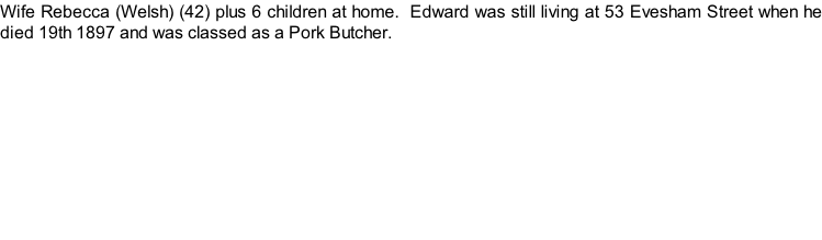 Wife Rebecca (Welsh) (42) plus 6 children at home.  Edward was still living at 53 Evesham Street when he died 19th 1897 and was classed as a Pork Butcher.
