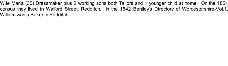 Wife Maria (35) Dressmaker plus 2 working sons both Tailors and 1 younger child at home.  On the 1851 census they lived in Walford Street, Redditch.  In the 1842 Bentley's Directory of Worcestershire-Vol.1, William was a Baker in Redditch.