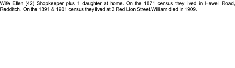 Wife Ellen (42) Shopkeeper plus 1 daughter at home. On the 1871 census they lived in Hewell Road, Redditch.  On the 1891 & 1901 census they lived at 3 Red Lion Street.William died in 1909.