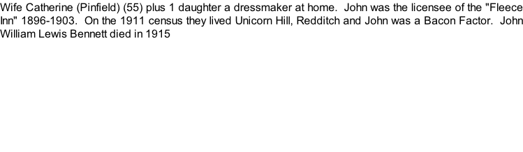 Wife Catherine (Pinfield) (55) plus 1 daughter a dressmaker at home.  John was the licensee of the "Fleece Inn" 1896-1903.  On the 1911 census they lived Unicorn Hill, Redditch and John was a Bacon Factor.  John William Lewis Bennett died in 1915
