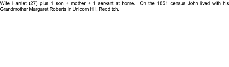 Wife Harriet (27) plus 1 son + mother + 1 servant at home.  On the 1851 census John lived with his Grandmother Margaret Roberts in Unicorn Hill, Redditch.