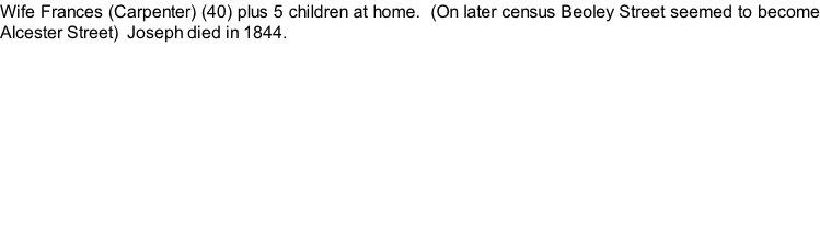 Wife Frances (Carpenter) (40) plus 5 children at home.  (On later census Beoley Street seemed to become Alcester Street)  Joseph died in 1844.