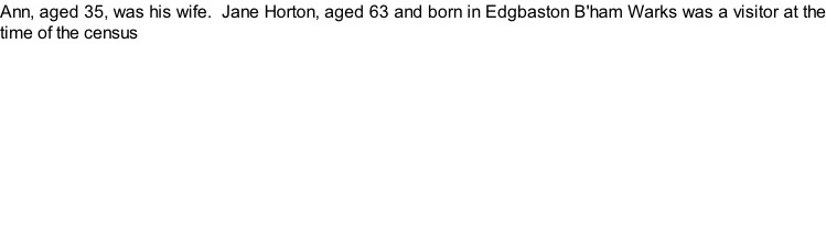 Ann, aged 35, was his wife.  Jane Horton, aged 63 and born in Edgbaston B'ham Warks was a visitor at the time of the census