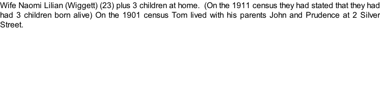 Wife Naomi Lilian (Wiggett) (23) plus 3 children at home.  (On the 1911 census they had stated that they had had 3 children born alive) On the 1901 census Tom lived with his parents John and Prudence at 2 Silver Street.