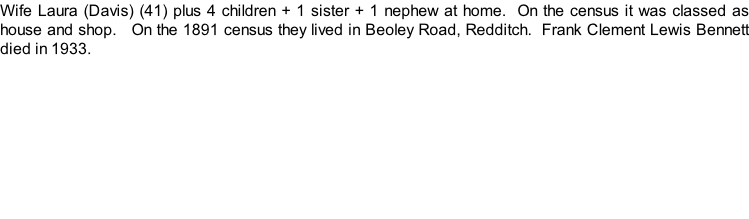 Wife Laura (Davis) (41) plus 4 children + 1 sister + 1 nephew at home.  On the census it was classed as house and shop.   On the 1891 census they lived in Beoley Road, Redditch.  Frank Clement Lewis Bennett died in 1933.