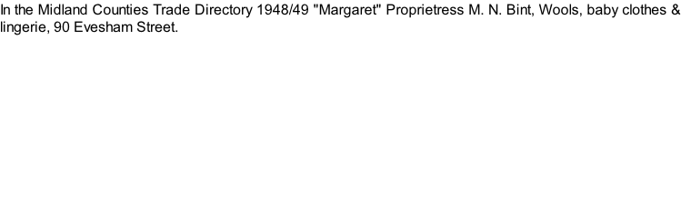 In the Midland Counties Trade Directory 1948/49 "Margaret" Proprietress M. N. Bint, Wools, baby clothes & lingerie, 90 Evesham Street.