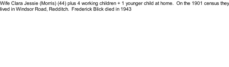 Wife Clara Jessie (Morris) (44) plus 4 working children + 1 younger child at home.  On the 1901 census they lived in Windsor Road, Redditch.  Frederick Blick died in 1943