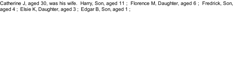 Catherine J, aged 30, was his wife.  Harry, Son, aged 11 ;  Florence M, Daughter, aged 6 ;  Fredrick, Son, aged 4 ;  Elsie K, Daughter, aged 3 ;  Edgar B, Son, aged 1 ;