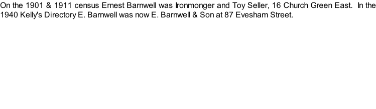 On the 1901 & 1911 census Ernest Barnwell was Ironmonger and Toy Seller, 16 Church Green East.  In the 1940 Kelly's Directory E. Barnwell was now E. Barnwell & Son at 87 Evesham Street.