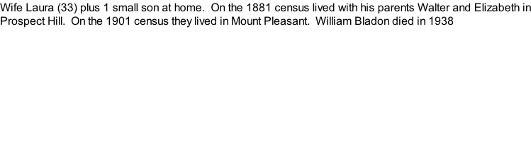 Wife Laura (33) plus 1 small son at home.  On the 1881 census lived with his parents Walter and Elizabeth in Prospect Hill.  On the 1901 census they lived in Mount Pleasant.  William Bladon died in 1938