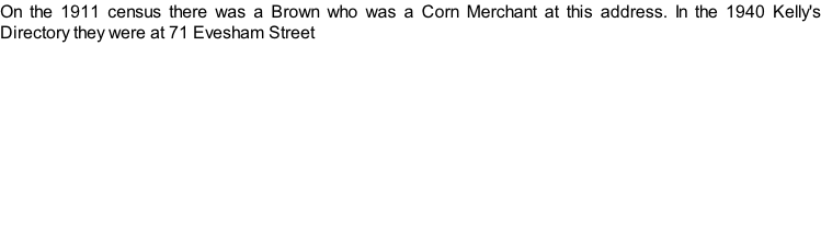 On the 1911 census there was a Brown who was a Corn Merchant at this address. In the 1940 Kelly's Directory they were at 71 Evesham Street