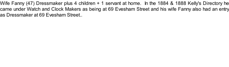 Wife Fanny (47) Dressmaker plus 4 children + 1 servant at home.  In the 1884 & 1888 Kelly's Directory he came under Watch and Clock Makers as being at 69 Evesham Street and his wife Fanny also had an entry as Dressmaker at 69 Evesham Street..