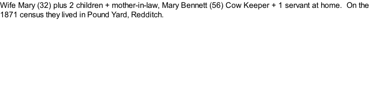 Wife Mary (32) plus 2 children + mother-in-law, Mary Bennett (56) Cow Keeper + 1 servant at home.  On the 1871 census they lived in Pound Yard, Redditch.