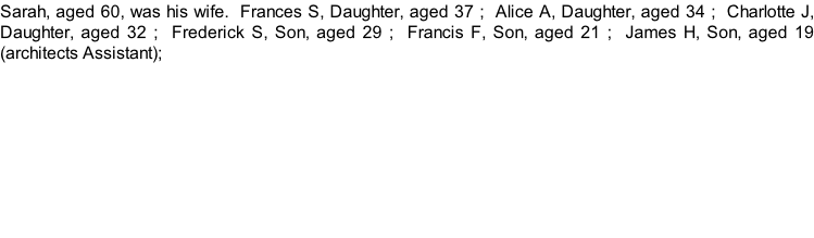 Sarah, aged 60, was his wife.  Frances S, Daughter, aged 37 ;  Alice A, Daughter, aged 34 ;  Charlotte J, Daughter, aged 32 ;  Frederick S, Son, aged 29 ;  Francis F, Son, aged 21 ;  James H, Son, aged 19 (architects Assistant);