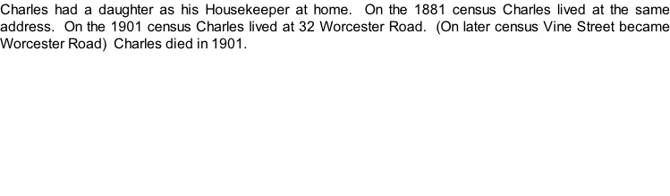 Charles had a daughter as his Housekeeper at home.  On the 1881 census Charles lived at the same address.  On the 1901 census Charles lived at 32 Worcester Road.  (On later census Vine Street became Worcester Road)  Charles died in 1901.