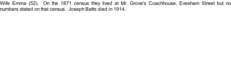 Wife Emma (52).  On the 1871 census they lived at Mr. Grove's Coachhouse, Evesham Street but no numbers stated on that census.  Joseph Batts died in 1914.