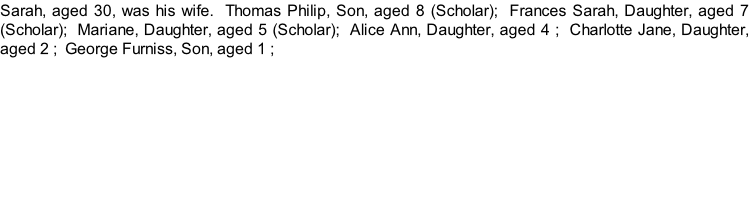 Sarah, aged 30, was his wife.  Thomas Philip, Son, aged 8 (Scholar);  Frances Sarah, Daughter, aged 7 (Scholar);  Mariane, Daughter, aged 5 (Scholar);  Alice Ann, Daughter, aged 4 ;  Charlotte Jane, Daughter, aged 2 ;  George Furniss, Son, aged 1 ;