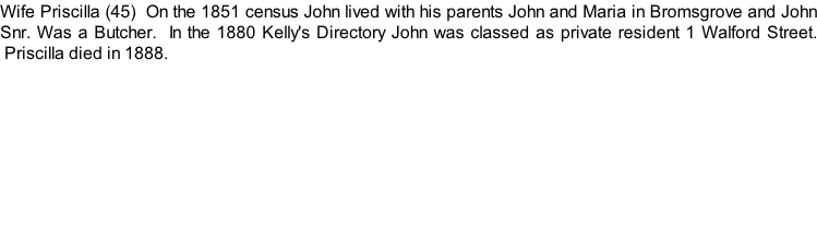 Wife Priscilla (45)  On the 1851 census John lived with his parents John and Maria in Bromsgrove and John Snr. Was a Butcher.  In the 1880 Kelly's Directory John was classed as private resident 1 Walford Street.  Priscilla died in 1888.