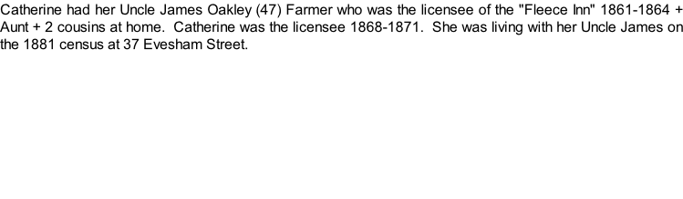 Catherine had her Uncle James Oakley (47) Farmer who was the licensee of the "Fleece Inn" 1861-1864 + Aunt + 2 cousins at home.  Catherine was the licensee 1868-1871.  She was living with her Uncle James on the 1881 census at 37 Evesham Street.