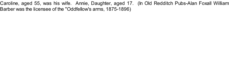 Caroline, aged 55, was his wife.  Annie, Daughter, aged 17.  (In Old Redditch Pubs-Alan Foxall William Barber was the licensee of the "Oddfellow's arms, 1875-1896)