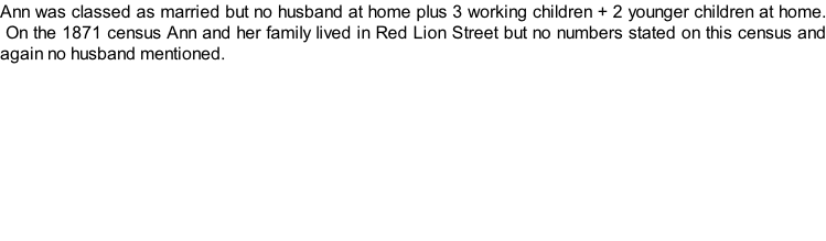 Ann was classed as married but no husband at home plus 3 working children + 2 younger children at home.  On the 1871 census Ann and her family lived in Red Lion Street but no numbers stated on this census and again no husband mentioned.