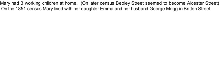 Mary had 3 working children at home.  (On later census Beoley Street seemed to become Alcester Street)  On the 1851 census Mary lived with her daughter Emma and her husband George Mogg in Britten Street.