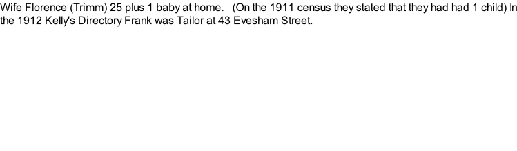 Wife Florence (Trimm) 25 plus 1 baby at home.   (On the 1911 census they stated that they had had 1 child) In the 1912 Kelly's Directory Frank was Tailor at 43 Evesham Street.