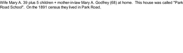 Wife Mary A. 39 plus 5 children + mother-in-law Mary A. Godfrey (68) at home.  This house was called "Park Road School".  On the 1891 census they lived in Park Road.
