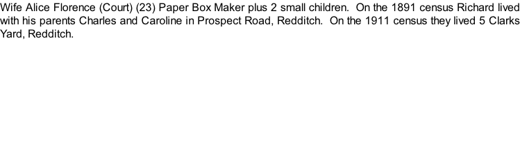 Wife Alice Florence (Court) (23) Paper Box Maker plus 2 small children.  On the 1891 census Richard lived with his parents Charles and Caroline in Prospect Road, Redditch.  On the 1911 census they lived 5 Clarks Yard, Redditch.