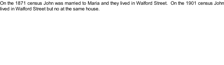 On the 1871 census John was married to Maria and they lived in Walford Street.  On the 1901 census John lived in Walford Street but no at the same house.
