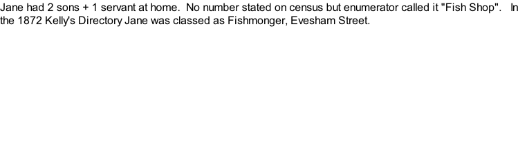Jane had 2 sons + 1 servant at home.  No number stated on census but enumerator called it "Fish Shop".   In the 1872 Kelly's Directory Jane was classed as Fishmonger, Evesham Street.
