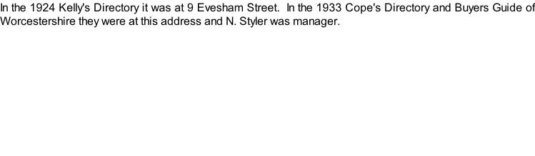 In the 1924 Kelly's Directory it was at 9 Evesham Street.  In the 1933 Cope's Directory and Buyers Guide of Worcestershire they were at this address and N. Styler was manager.