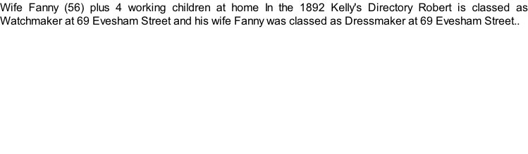 Wife Fanny (56) plus 4 working children at home In the 1892 Kelly's Directory Robert is classed as Watchmaker at 69 Evesham Street and his wife Fanny was classed as Dressmaker at 69 Evesham Street..