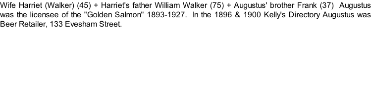 Wife Harriet (Walker) (45) + Harriet's father William Walker (75) + Augustus' brother Frank (37)  Augustus was the licensee of the "Golden Salmon" 1893-1927.  In the 1896 & 1900 Kelly's Directory Augustus was Beer Retailer, 133 Evesham Street.