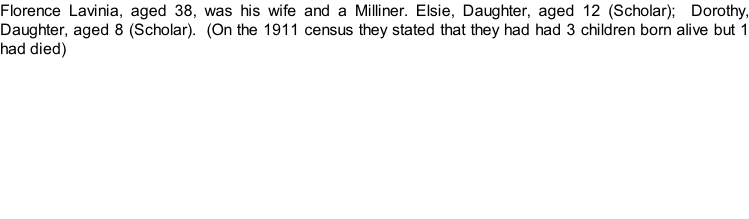 Florence Lavinia, aged 38, was his wife and a Milliner. Elsie, Daughter, aged 12 (Scholar);  Dorothy, Daughter, aged 8 (Scholar).  (On the 1911 census they stated that they had had 3 children born alive but 1 had died)