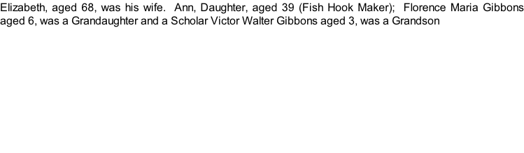 Elizabeth, aged 68, was his wife.  Ann, Daughter, aged 39 (Fish Hook Maker);  Florence Maria Gibbons aged 6, was a Grandaughter and a Scholar Victor Walter Gibbons aged 3, was a Grandson