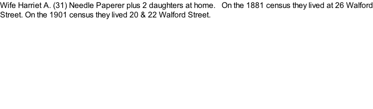 Wife Harriet A. (31) Needle Paperer plus 2 daughters at home.   On the 1881 census they lived at 26 Walford Street. On the 1901 census they lived 20 & 22 Walford Street.