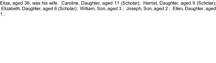 Eliza, aged 36, was his wife.  Caroline, Daughter, aged 11 (Scholar);  Harriet, Daughter, aged 9 (Scholar);  Elizabeth, Daughter, aged 6 (Scholar);  William, Son, aged 3 ;  Joseph, Son, aged 2 ;  Ellen, Daughter, aged 1 ;