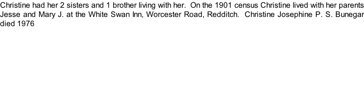 Christine had her 2 sisters and 1 brother living with her.  On the 1901 census Christine lived with her parents Jesse and Mary J. at the White Swan Inn, Worcester Road, Redditch.  Christine Josephine P. S. Bunegar died 1976