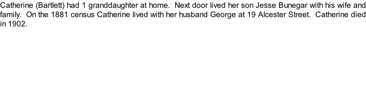 Catherine (Bartlett) had 1 granddaughter at home.  Next door lived her son Jesse Bunegar with his wife and family.  On the 1881 census Catherine lived with her husband George at 19 Alcester Street.  Catherine died in 1902.