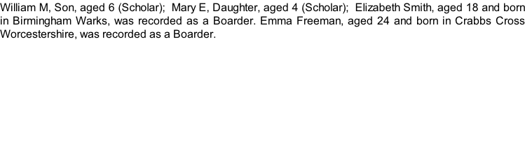 William M, Son, aged 6 (Scholar);  Mary E, Daughter, aged 4 (Scholar);  Elizabeth Smith, aged 18 and born in Birmingham Warks, was recorded as a Boarder. Emma Freeman, aged 24 and born in Crabbs Cross Worcestershire, was recorded as a Boarder.
